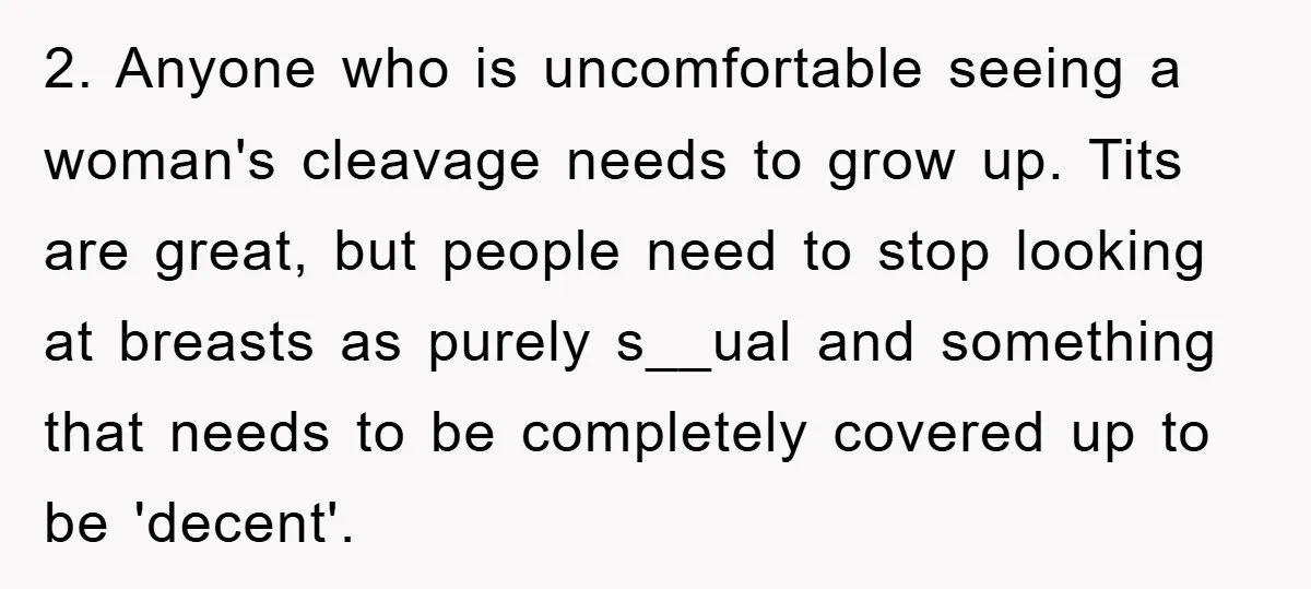 2. Anyone who is uncomfortable seeing a woman's cleavage needs to grow up. Tits are great, but people need to stop looking at breasts as purely s__ual and something that...
