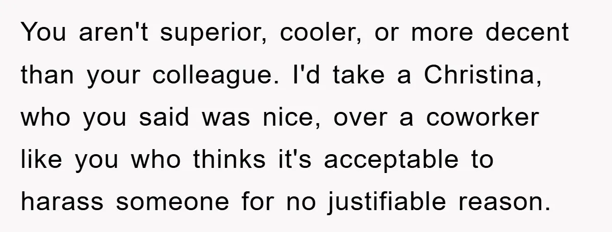 You aren't superior, cooler, or more decent than your colleague. I'd take a Christina, who you said was nice, over a coworker like you who thinks it's acceptable to harass...