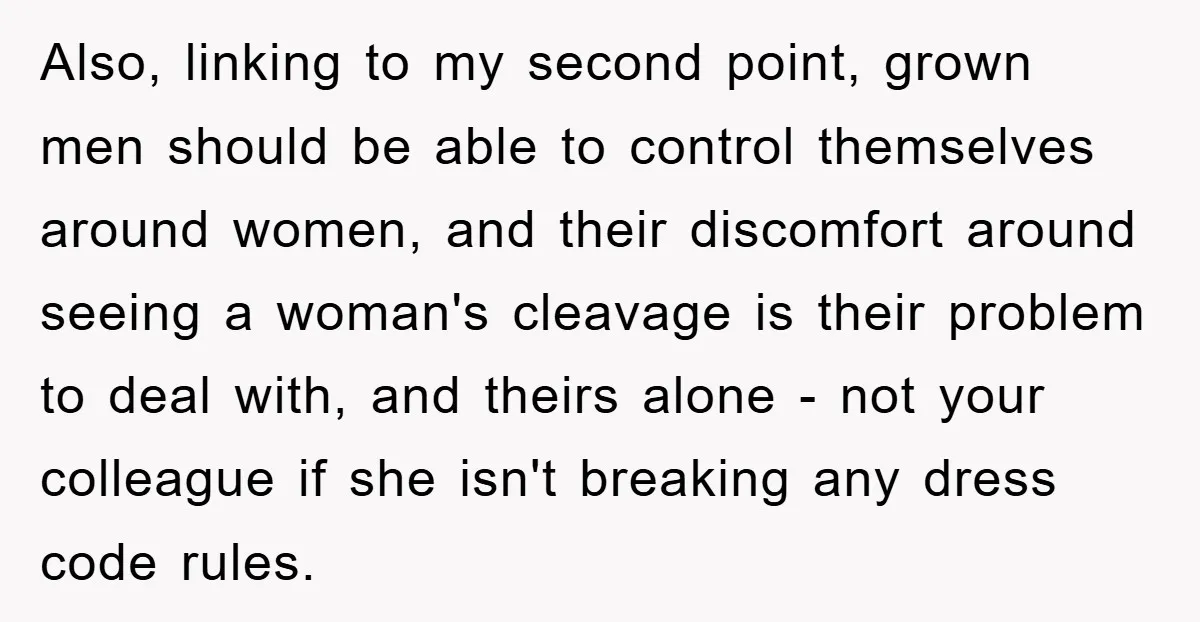 Also, linking to my second point, grown men should be able to control themselves around women, and their discomfort around seeing a woman's cleavage is their problem to deal with,...