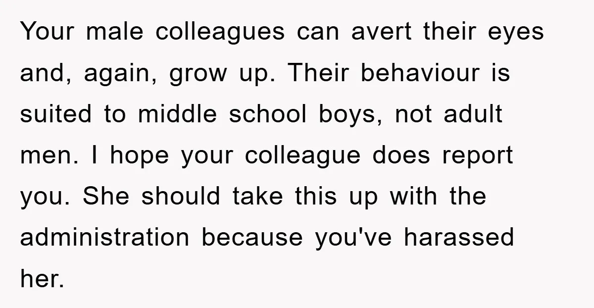 Your male colleagues can avert their eyes and, again, grow up. Their behaviour is suited to middle school boys, not adult men. I hope your colleague does report you. She...