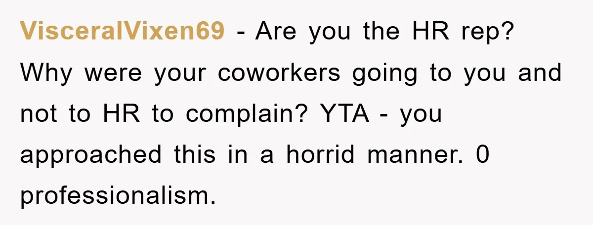 VisceralVixen69 − Are you the HR rep? Why were your coworkers going to you and not to HR to complain? YTA - you approached this in a horrid manner. 0...