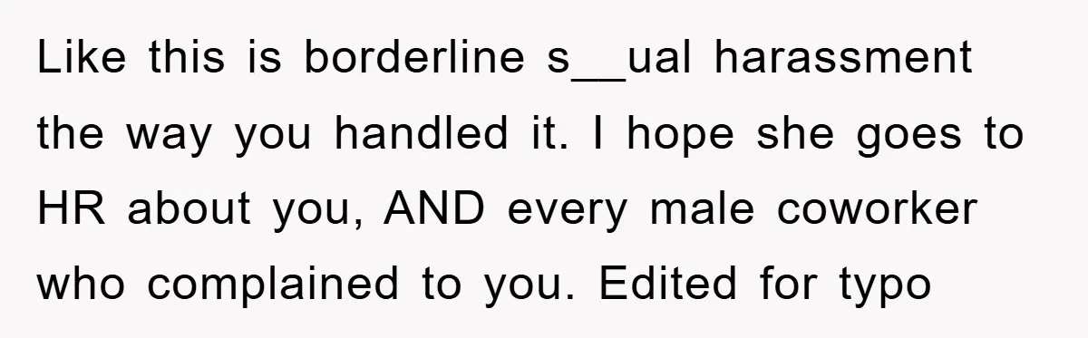Like this is borderline s__ual harassment the way you handled it. I hope she goes to HR about you, AND every male coworker who complained to you. Edited for typo