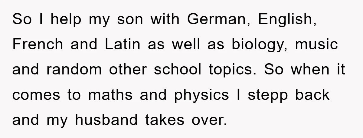 So I help my son with German, English, French and Latin as well as biology, music and random other school topics. So when it comes to maths and physics I...