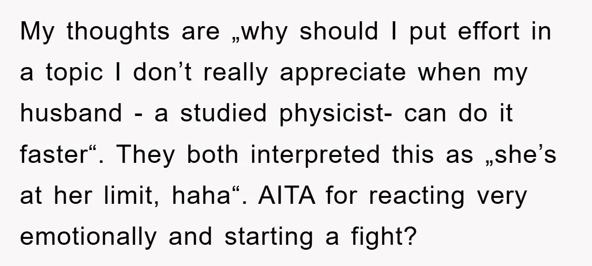 My thoughts are „why should I put effort in a topic I don’t really appreciate when my husband - a studied physicist- can do it faster“. They both interpreted this...
