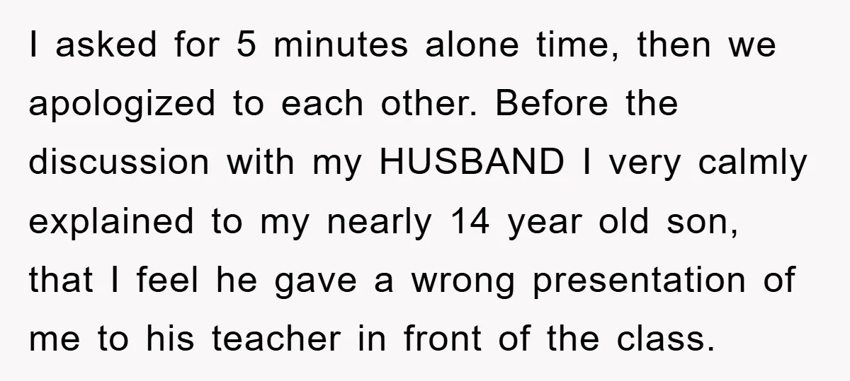 I asked for 5 minutes alone time, then we apologized to each other. Before the discussion with my HUSBAND I very calmly explained to my nearly 14 year old son,...