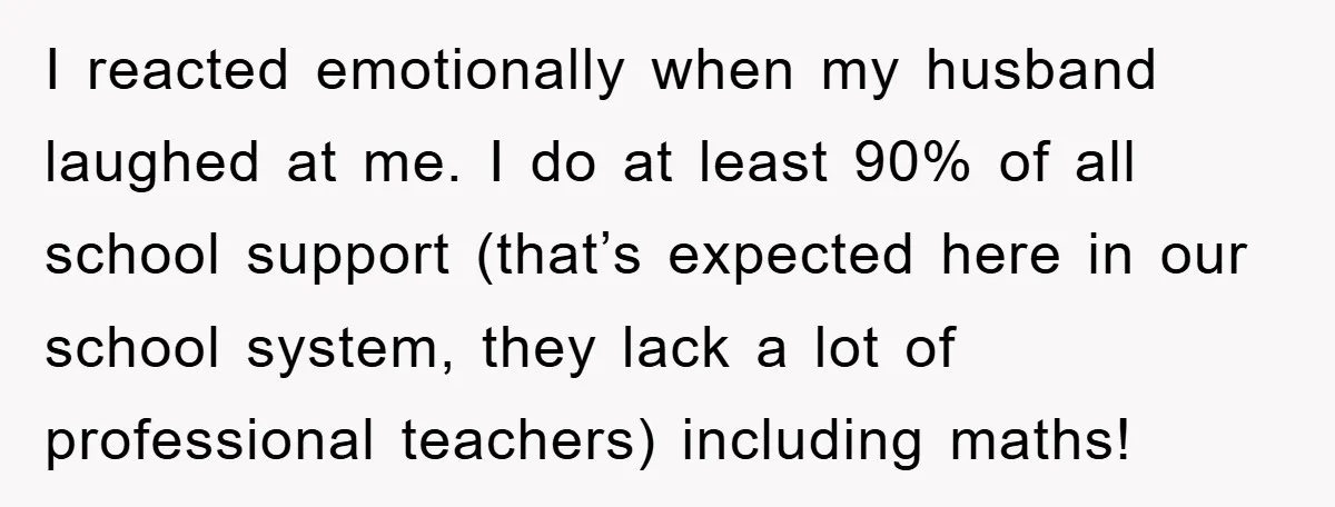 I reacted emotionally when my husband laughed at me. I do at least 90% of all school support (that’s expected here in our school system, they lack a lot of...