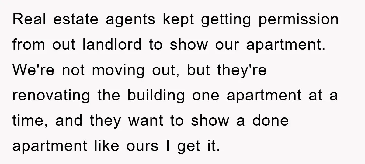 Real estate agents kept getting permission from out landlord to show our apartment. We're not moving out, but they're renovating the building one apartment at a time, and they want...