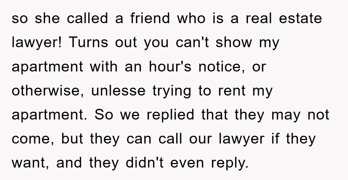 so she called a friend who is a real estate lawyer! Turns out you can't show my apartment with an hour's notice, or otherwise, unlesse trying to rent my apartment....