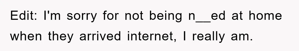 Edit: I'm sorry for not being n__ed at home when they arrived internet, I really am.