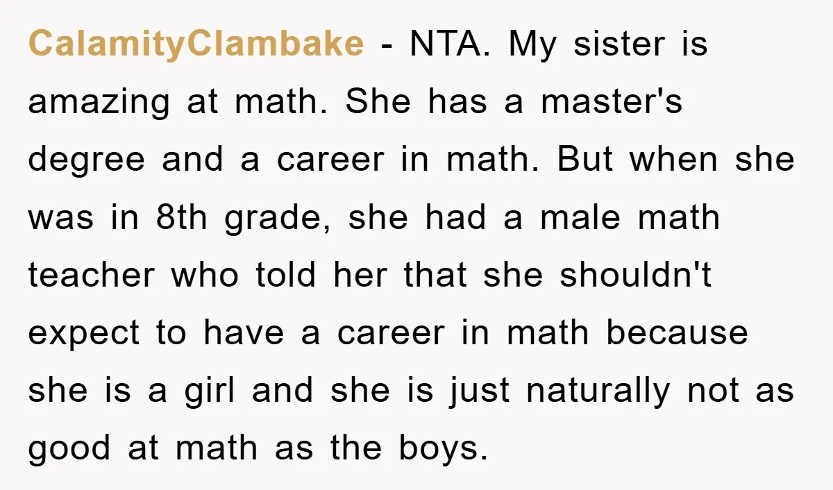 CalamityClambake − NTA. My sister is amazing at math. She has a master's degree and a career in math. But when she was in 8th grade, she had a male...