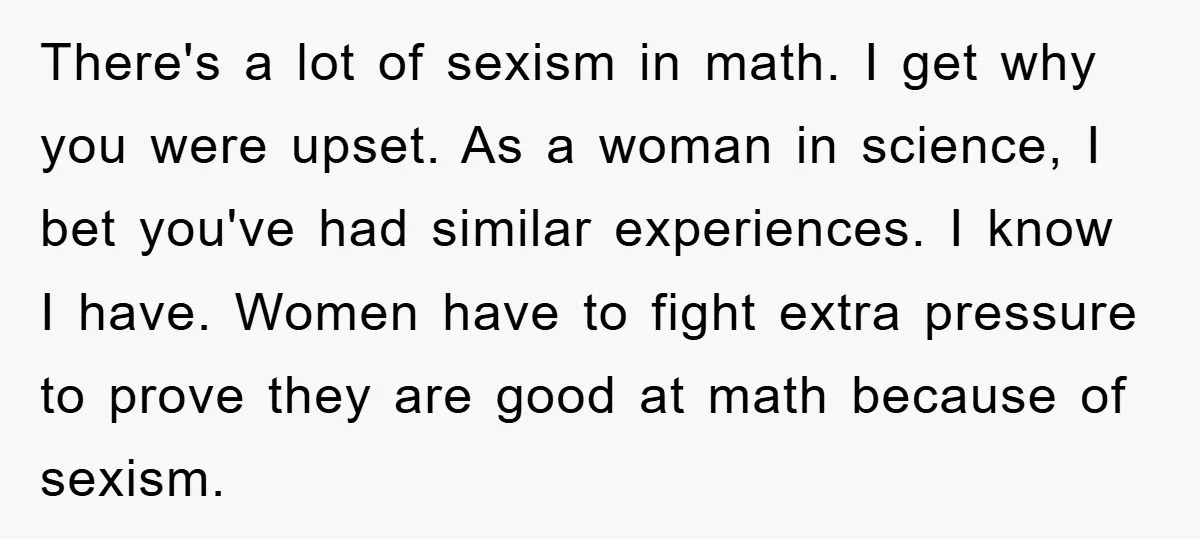 There's a lot of sexism in math. I get why you were upset. As a woman in science, I bet you've had similar experiences. I know I have. Women have...