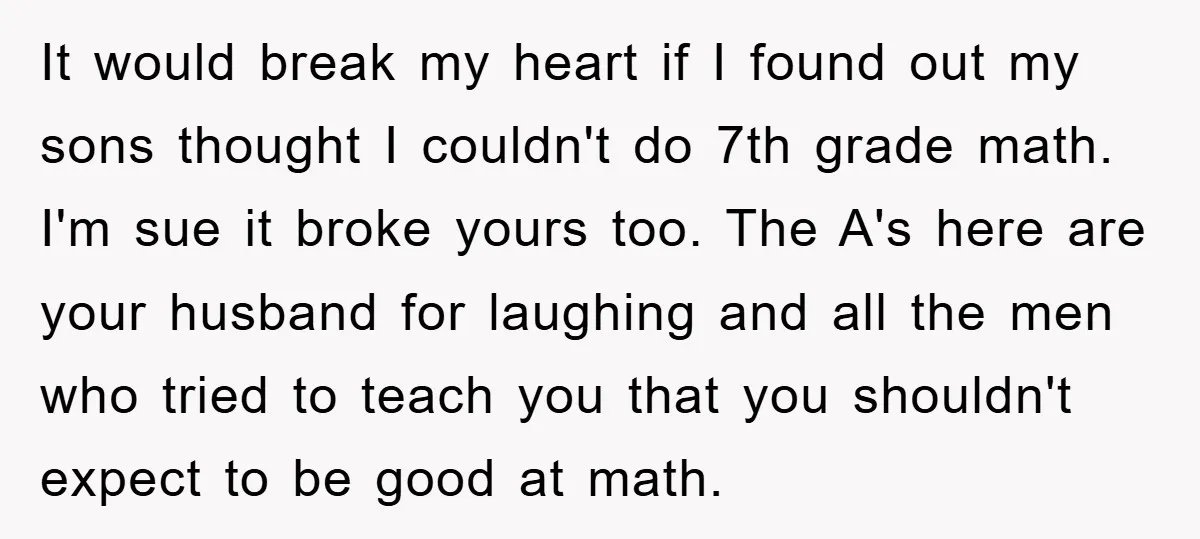 It would break my heart if I found out my sons thought I couldn't do 7th grade math. I'm sue it broke yours too. The A's here are your husband...