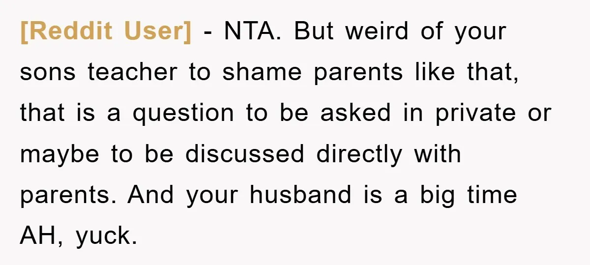 [Reddit User] − NTA. But weird of your sons teacher to shame parents like that, that is a question to be asked in private or maybe to be discussed directly...