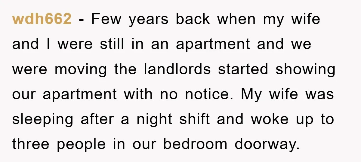 wdh662 - Few years back when my wife and I were still in an apartment and we were moving the landlords started showing our apartment with no notice. My wife...
