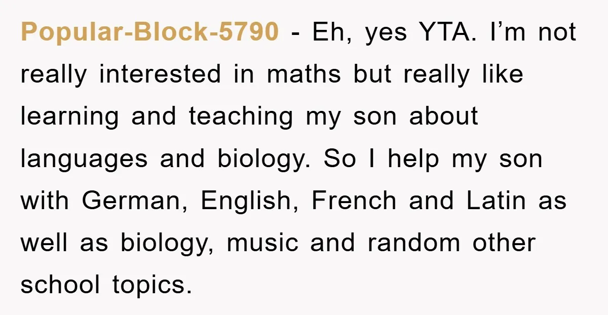 Popular-Block-5790 − Eh, yes YTA. I’m not really interested in maths but really like learning and teaching my son about languages and biology. So I help my son with German,...