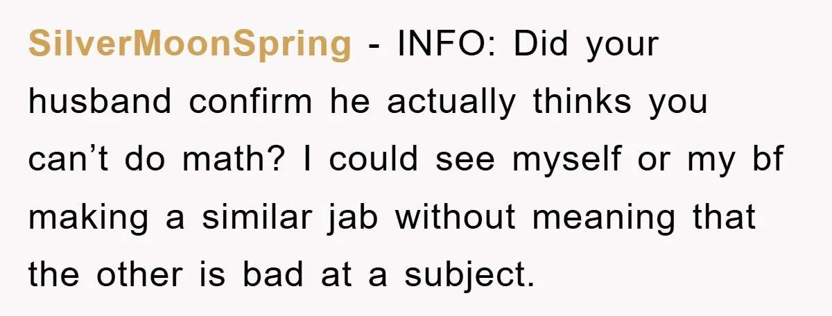 SilverMoonSpring − INFO: Did your husband confirm he actually thinks you can’t do math? I could see myself or my bf making a similar jab without meaning that the other...