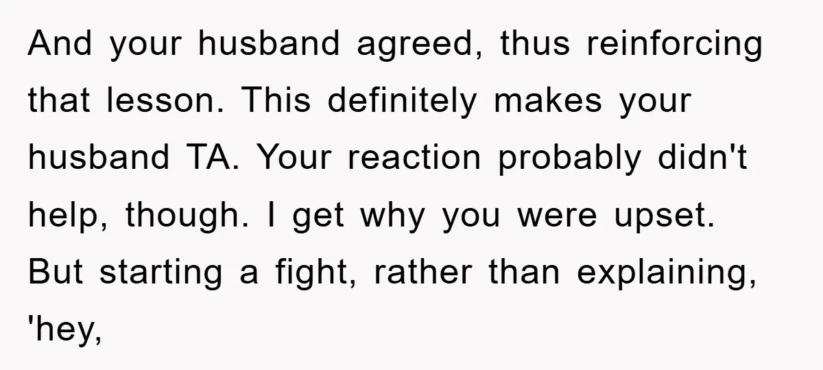 And your husband agreed, thus reinforcing that lesson. This definitely makes your husband TA. Your reaction probably didn't help, though. I get why you were upset. But starting a fight,...