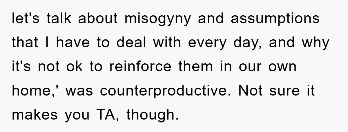 let's talk about misogyny and assumptions that I have to deal with every day, and why it's not ok to reinforce them in our own home,' was counterproductive. Not sure...