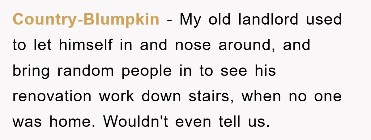 Country-Blumpkin - My old landlord used to let himself in and nose around, and bring random people in to see his renovation work down stairs, when no one was home....