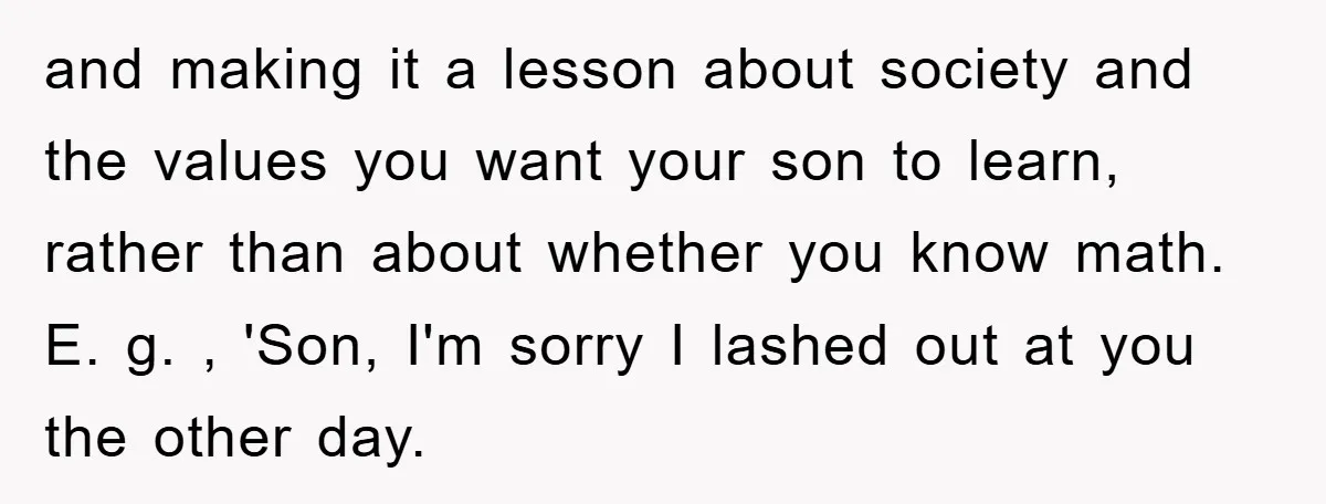 and making it a lesson about society and the values you want your son to learn, rather than about whether you know math. E. g. , 'Son, I'm sorry I...