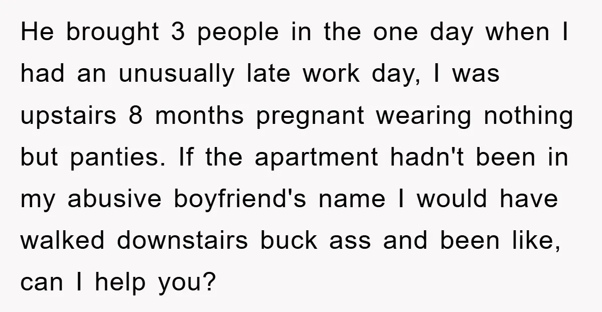 He brought 3 people in the one day when I had an unusually late work day, I was upstairs 8 months pregnant wearing nothing but panties. If the apartment hadn't...