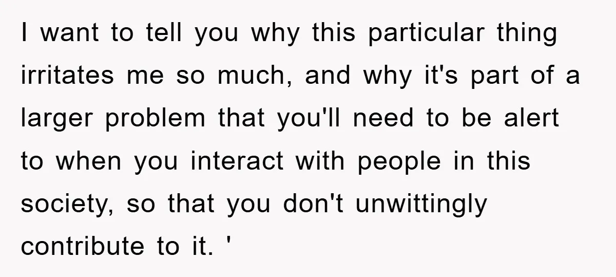 I want to tell you why this particular thing irritates me so much, and why it's part of a larger problem that you'll need to be alert to when you...