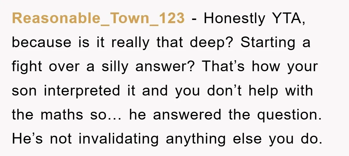 Reasonable_Town_123 − Honestly YTA, because is it really that deep? Starting a fight over a silly answer? That’s how your son interpreted it and you don’t help with the maths...