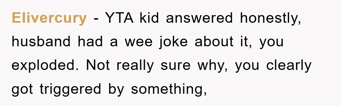 Elivercury − YTA kid answered honestly, husband had a wee joke about it, you exploded. Not really sure why, you clearly got triggered by something,