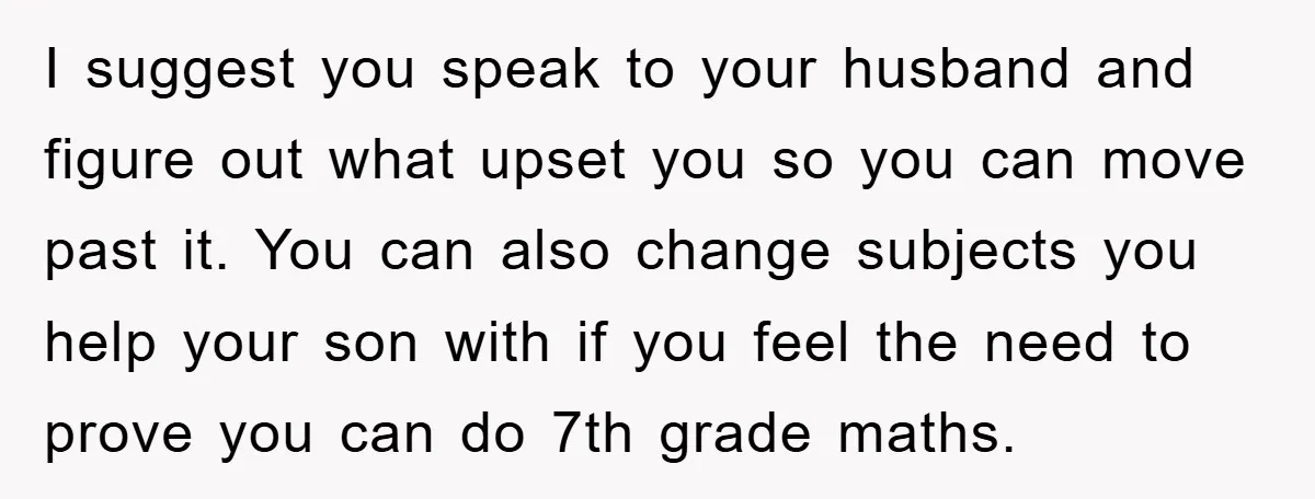 I suggest you speak to your husband and figure out what upset you so you can move past it. You can also change subjects you help your son with if...