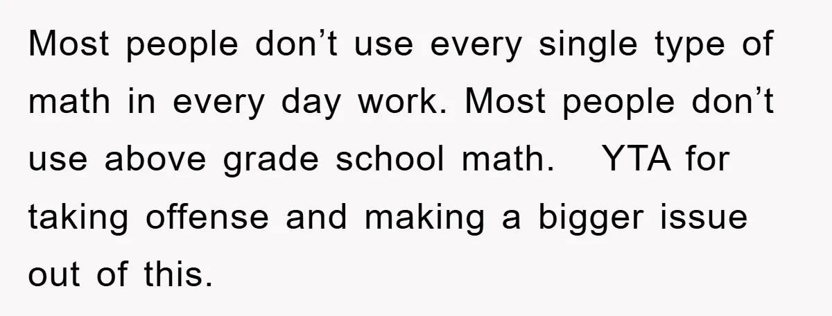 Most people don’t use every single type of math in every day work. Most people don’t use above grade school math. YTA for taking offense and making a bigger issue...