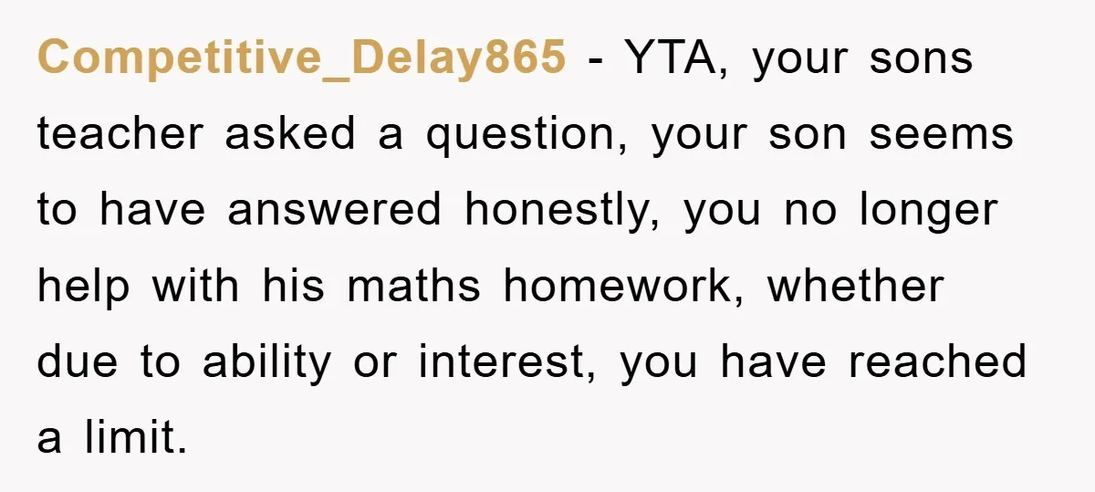 Competitive_Delay865 − YTA, your sons teacher asked a question, your son seems to have answered honestly, you no longer help with his maths homework, whether due to ability or interest,...