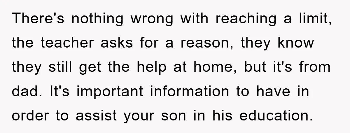 There's nothing wrong with reaching a limit, the teacher asks for a reason, they know they still get the help at home, but it's from dad. It's important information to...