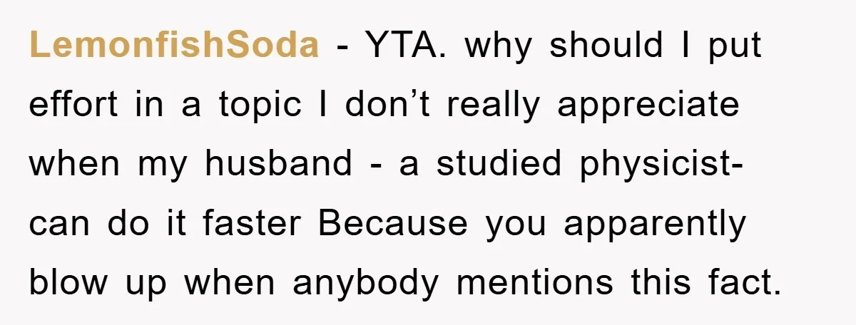 LemonfishSoda − YTA. why should I put effort in a topic I don’t really appreciate when my husband - a studied physicist- can do it faster Because you apparently blow...