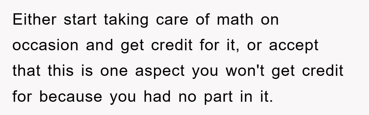 Either start taking care of math on occasion and get credit for it, or accept that this is one aspect you won't get credit for because you had no part...