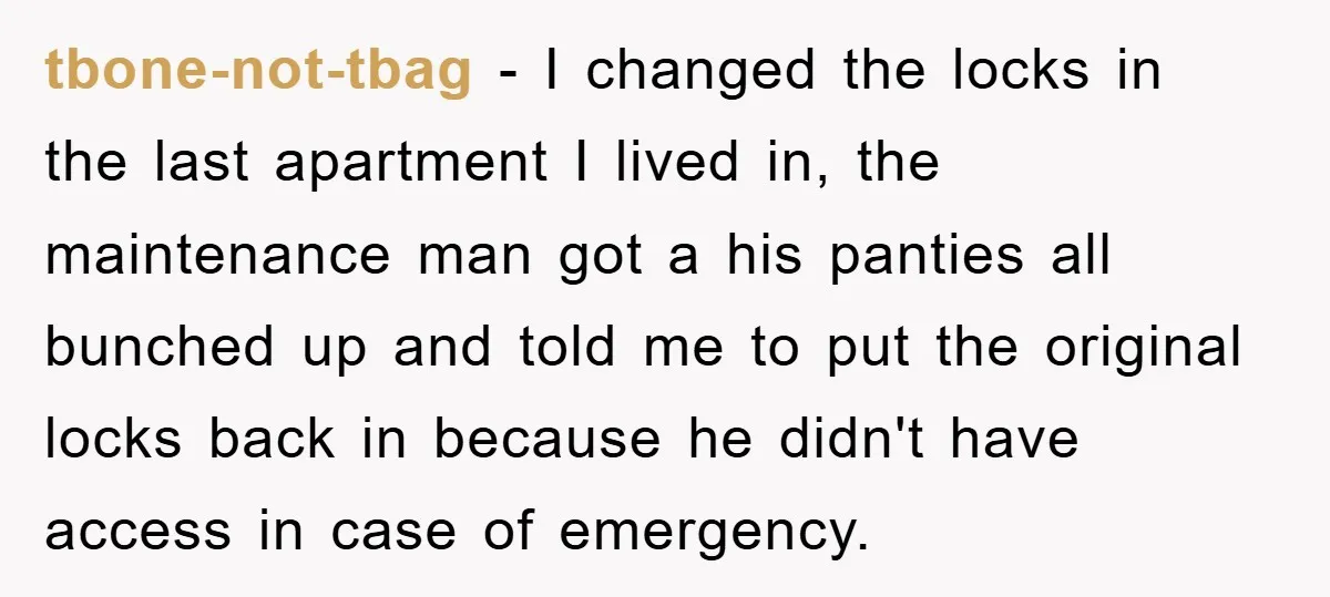 tbone-not-tbag - I changed the locks in the last apartment I lived in, the maintenance man got a his panties all bunched up and told me to put the original...