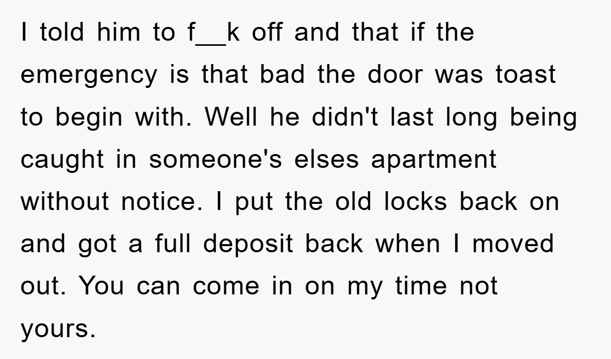 I told him to f__k off and that if the emergency is that bad the door was toast to begin with. Well he didn't last long being caught in someone's...