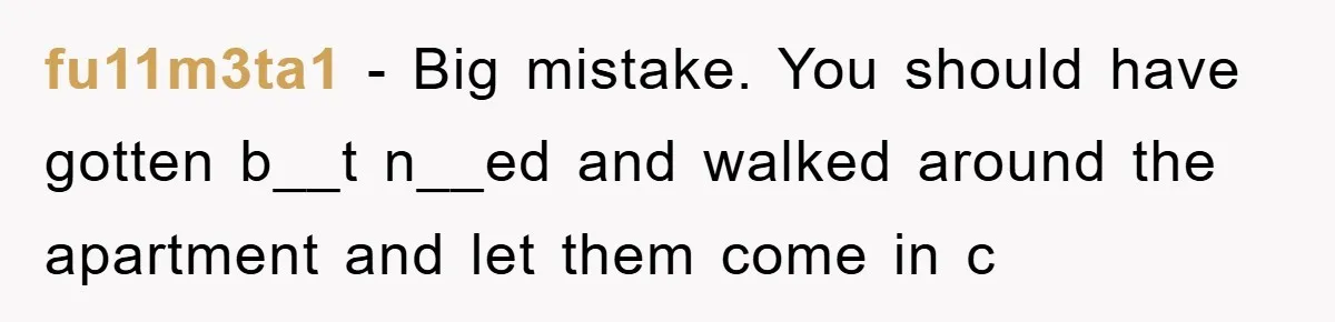 fu11m3ta1 - Big mistake. You should have gotten b__t n__ed and walked around the apartment and let them come in c