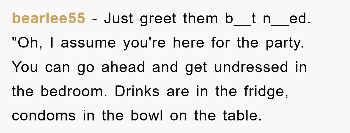 bearlee55 - Just greet them b__t n__ed. "Oh, I assume you're here for the party. You can go ahead and get undressed in the bedroom. Drinks are in the fridge,...