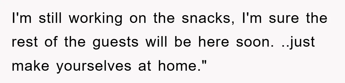 I'm still working on the snacks, I'm sure the rest of the guests will be here soon. ..just make yourselves at home."