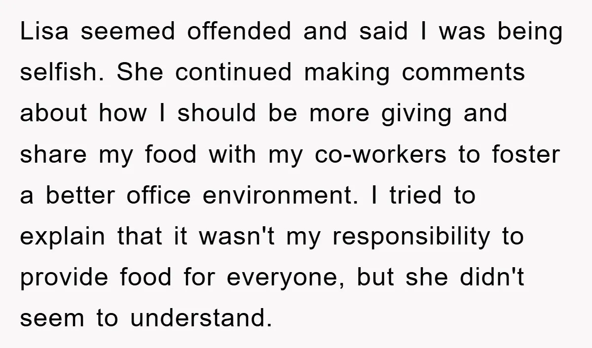 Lisa seemed offended and said I was being selfish. She continued making comments about how I should be more giving and share my food with my co-workers to foster a...