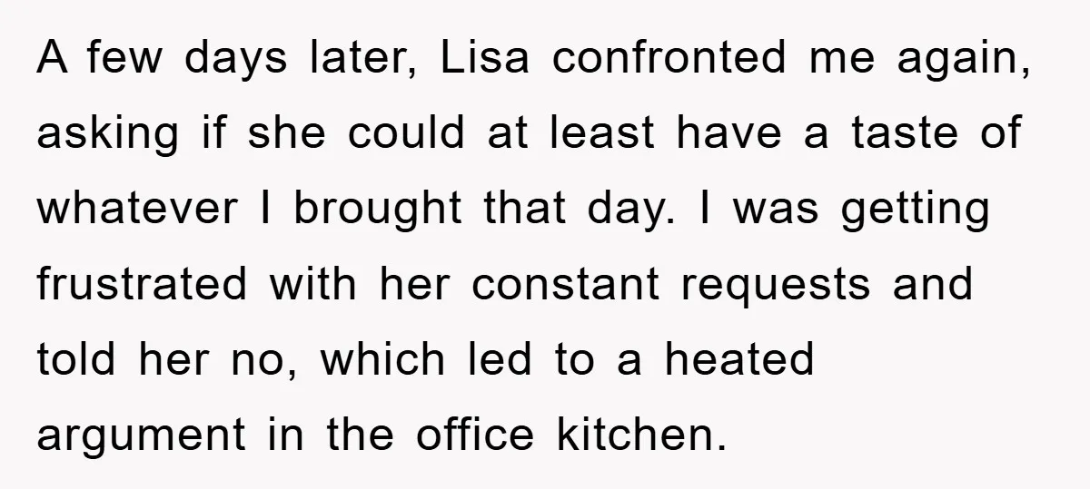 A few days later, Lisa confronted me again, asking if she could at least have a taste of whatever I brought that day. I was getting frustrated with her constant...