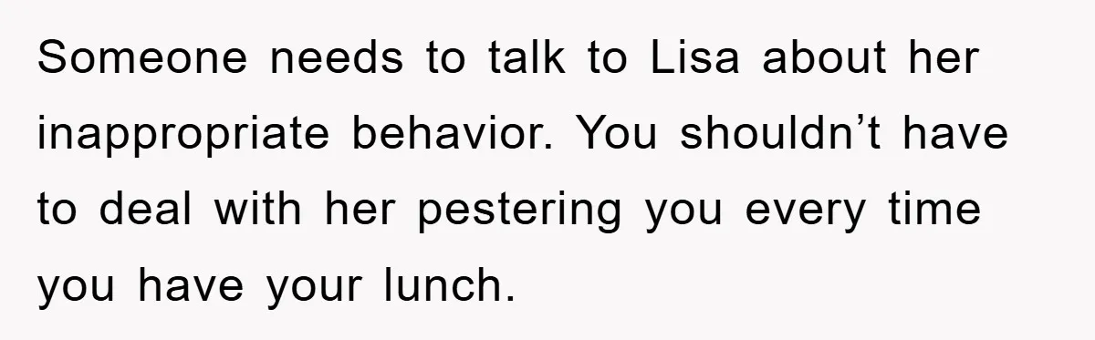 Someone needs to talk to Lisa about her inappropriate behavior. You shouldn’t have to deal with her pestering you every time you have your lunch.