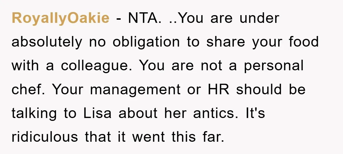 RoyallyOakie − NTA. ..You are under absolutely no obligation to share your food with a colleague. You are not a personal chef. Your management or HR should be talking to...