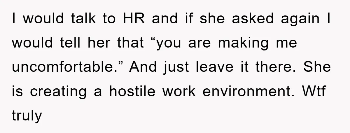 I would talk to HR and if she asked again I would tell her that “you are making me uncomfortable.” And just leave it there. She is creating a hostile...