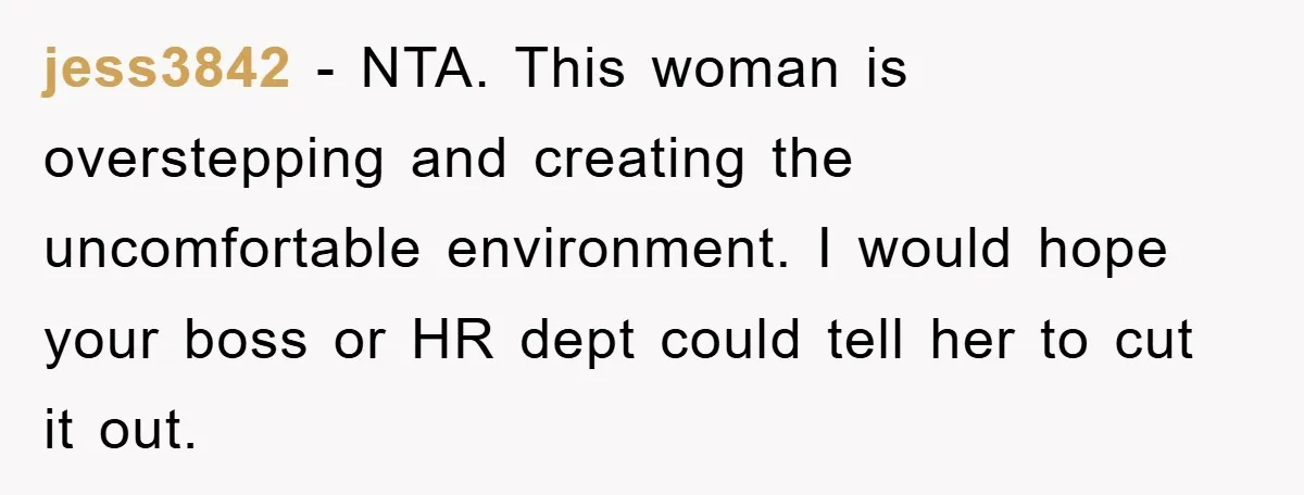 jess3842 − NTA. This woman is overstepping and creating the uncomfortable environment. I would hope your boss or HR dept could tell her to cut it out.