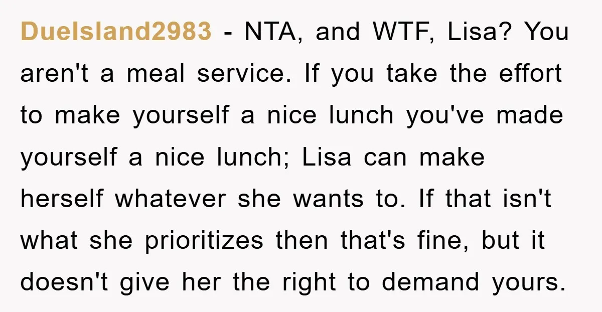 DueIsland2983 − NTA, and WTF, Lisa? You aren't a meal service. If you take the effort to make yourself a nice lunch you've made yourself a nice lunch; Lisa can...