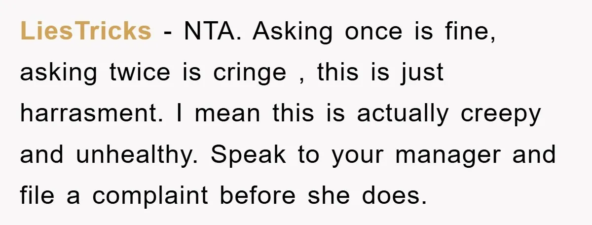 LiesTricks − NTA. Asking once is fine, asking twice is cringe , this is just harrasment. I mean this is actually creepy and unhealthy. Speak to your manager and file...