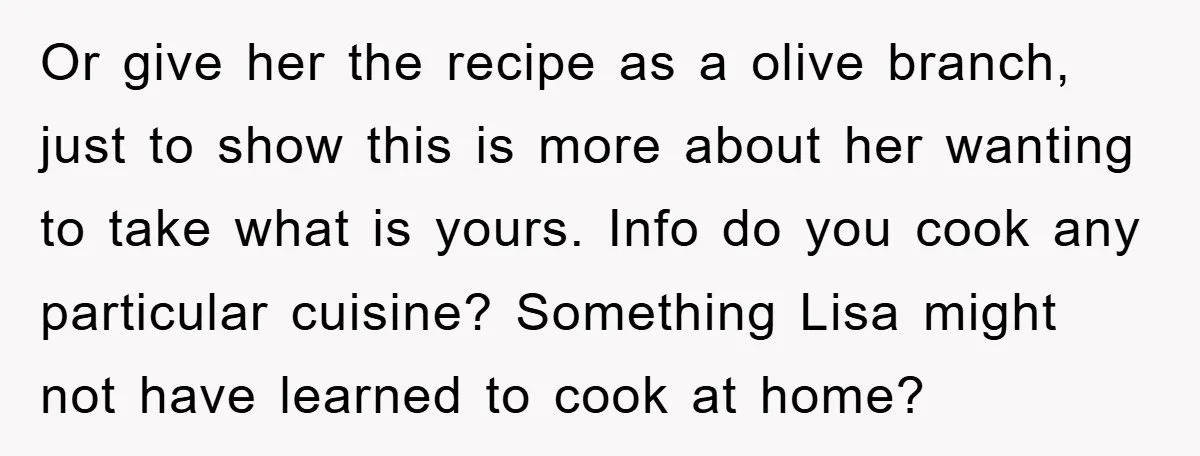 Or give her the recipe as a olive branch, just to show this is more about her wanting to take what is yours. Info do you cook any particular cuisine?...