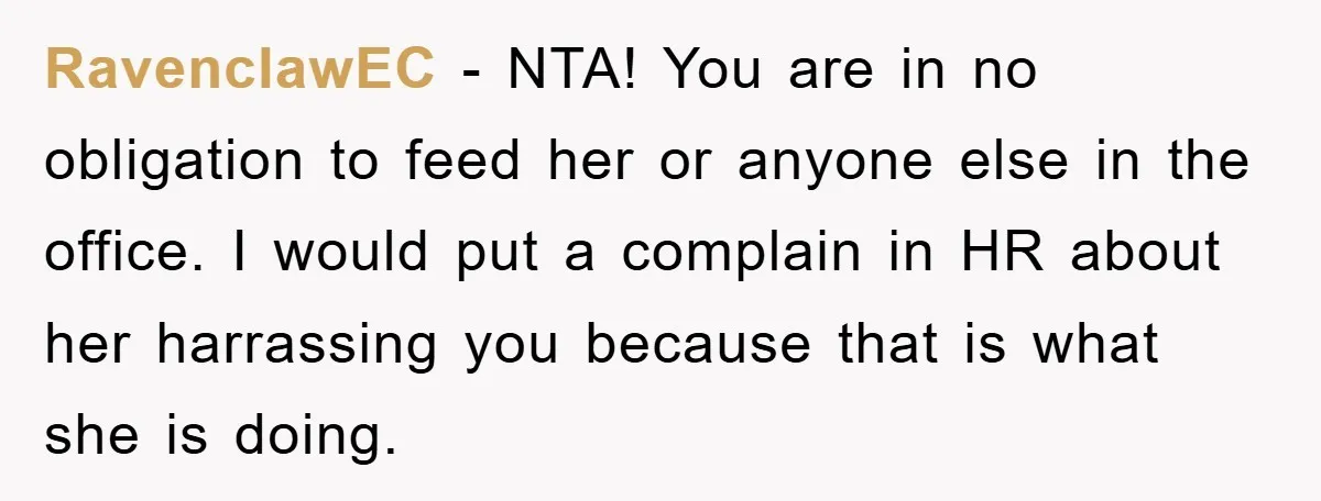 RavenclawEC − NTA! You are in no obligation to feed her or anyone else in the office. I would put a complain in HR about her harrassing you because that...
