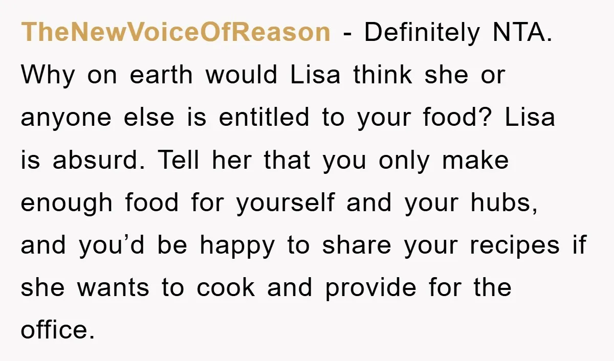 TheNewVoiceOfReason − Definitely NTA. Why on earth would Lisa think she or anyone else is entitled to your food? Lisa is absurd. Tell her that you only make enough food...